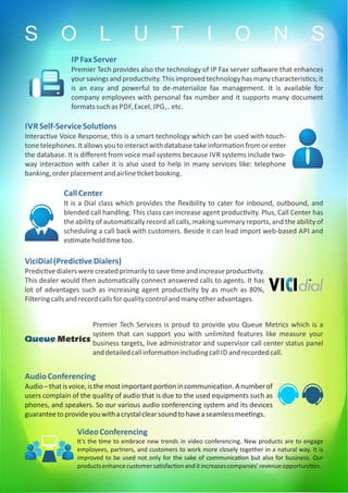 IVR Self-ServiceSolu ons
Interac ve Voice Response, this is a smart technology which can be used with touch-
tone telephones. It allows you to interact with database take informa on from or enter
the database. It is diﬀerent from voice mail systems because IVR systems include two-
way interac on with caller it is also used to help in many services like: telephone
banking,orderplacementandairline cketbooking.
CallCenter
It is a Dial class which provides the ﬂexibility to cater for inbound, outbound, and
blended call handling. This class can increase agent produc vity. Plus, Call Center has
the ability of automa cally record all calls, making summary reports, and the ability of
scheduling a call back with customers. Beside it can lead import web-based API and
es matehold metoo.
ViciDial(Predic veDialers)
Predic ve dialers were created primarily to save me and increase produc vity.
This dealer would then automa cally connect answered calls to agents. It has
lot of advantages such as increasing agent produc vity by as much as 80%,
Filteringcallsandrecordcallsforqualitycontrolandmanyotheradvantages.
Premier Tech Services is proud to provide you Queue Metrics which is a
system that can support you with unlimited features like measure your
business targets, live administrator and supervisor call center status panel
anddetailedcallinforma onincludingcall ID andrecordedcall.
AudioConferencing
Audio–thatisvoice,isthemostimportantpor onincommunica on.Anumberof
users complain of the quality of audio that is due to the used equipments such as
phones, and speakers. So our various audio conferencing system and its devices
guaranteetoprovideyouwithacrystalclearsoundtohaveaseamlessmee ngs.
VideoConferencing
It’s the me to embrace new trends in video conferencing. New products are to engage
employees, partners, and customers to work more closely together in a natural way. It is
improved to be used not only for the sake of communica on but also for business. Our
productsenhancecustomersa sfac onanditincreasescompanies’revenueopportuni es.
S O L U T I O N S
Queue Metricscall center monitor
IP FaxServer
Premier Tech provides also the technology of IP Fax server so ware that enhances
your savingsand produc vity.This improved technologyhas manycharacteris cs;it
is an easy and powerful to de-materialize fax management. It is available for
company employees with personal fax number and it supports many document
formatssuchas PDF,Excel, JPG,..etc.
 