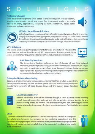 IP VideoSurveillanceSolu ons
Video Surveillance is an integral part of modern security system, found in premises
rangingfromairporttoshopping malls,corporatebuildingstotrainsta ons. Premier
Tech oﬀers a diverse por olio of products, and a suite of features that can enhance
theabilitytosecurelytransportsecurityvideofootageacrossan IP network.
VPN Solu ons
This secure solu on is pushing requirements for wide area network (WAN) in the
same direc on as Local Area Network (LAN) requirements. Routers provide highly
secureconnec onswithguaranteedbandwidthandadvancedvoicecapabili es.
LAN SecuritySolu ons
The increasing of hacking tools causes lots of damage of your local network
moreover,thea emptsofstealingyourinforma onmaycostyoutoomuch.Soyou
can easily protect your network from being damaged or stolen if only you use our
special products. By our products we guarantee preserving the safety of both your
mission-cri calapplica onsandyourproduc vity.
EnterpriseNetworkMonitoring
Designers, programmers, and companies need to monitor their product to save them,
so our products are very suitable for these special missions. We also have products to
monitor large networks of Cisco devices, Linux and Unix system beside Windows
system.
SmallBusinessServer
Premier Tech oﬀers many of the features through a small business server including
e-mail, Internet connec on, external and internal websites remote access, ﬁle and
printer sharing, and so on. Premier Tech provides you by this new technology to enable
youtorunyourbusinessmoreeﬀec vely,improveemployees’produc vity,andreduce
costs.
CRM
Customer Rela onship Management – this business system created to strengthen
the rela onship between the company or the marke ng department and the
customerthroughge nghisinforma onandmakeproﬁtswithsolidifyingcustomer
happiness. It can surely give you a full view of the customer’s needs and help you to
makecostsdown.
ProfessionalAudio
More developed equipments were added to the sound system such as woofers,
ampliﬁers, and speakers to suit any venue. Our professional products are ready
now to ﬁt many applica ons, including stadium, auditorium, hoses, retail
businesses,andevenrestaurants.
S O L U T I O N S
 