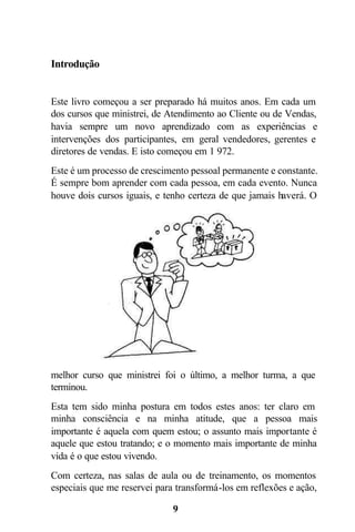 Introdução


Este livro começou a ser preparado há muitos anos. Em cada um
dos cursos que ministrei, de Atendimento ao Cliente ou de Vendas,
havia sempre um novo aprendizado com as experiências e
intervenções dos participantes, em geral vendedores, gerentes e
diretores de vendas. E isto começou em 1 972.
Este é um processo de crescimento pessoal permanente e constante.
É sempre bom aprender com cada pessoa, em cada evento. Nunca
houve dois cursos iguais, e tenho certeza de que jamais haverá. O




melhor curso que ministrei foi o último, a melhor turma, a que
terminou.
Esta tem sido minha postura em todos estes anos: ter claro em
minha consciência e na minha atitude, que a pessoa mais
importante é aquela com quem estou; o assunto mais importante é
aquele que estou tratando; e o momento mais importante de minha
vida é o que estou vivendo.
Com certeza, nas salas de aula ou de treinamento, os momentos
especiais que me reservei para transformá-los em reflexões e ação,

                              9
 