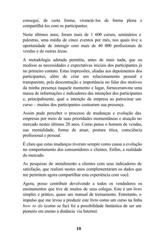 consegui, de certa forma, vivenciá-los de forma plena e
compartilhá-los com os participantes.
Neste últimos anos, foram mais de 1 600 cursos, seminários e
palestras, uma média de cinco eventos por mês, nos quais tive a
oportunidade de interagir com mais de 40 000 profissionais de
vendas e de outras áreas.
A metodologia adotada permitiu, antes de mais nada, que eu
medisse as necessidades e expectativas iniciais dos participantes já
no primeiro contato. Estas impressões, aliadas aos depoimentos dos
participantes, além de criar um relacionamento pessoal e
transparente, pela descontração e importância no falar dos motivos
da minha presença naquele momento e lugar, forneceram-me uma
massa de informações e indicadores das intenções dos participantes
e, principalmente, qual a intenção da empresa ao patrocinar um
curso – muitos dos participantes custearam sua presença.
Assim pude perceber o processo de mudanças e evolução das
empresas por meio de suas prioridades momentâneas e atuação no
mercado nestes últimos 28 anos. Como pensa o homem de vendas,
sua mentalidade, forma de atuar, postura ética, consciência
profissional e pessoal.
É claro que estas mudanças tiveram sempre como causa a evolução
no comportamento dos consumidores e clientes. Enfim, a realidade
do mercado.
As pesquisas de atendimento a clientes com seus indicadores de
satisfação, que realizei nestes anos complementaram os dados que
me permitem agora compartilhar esta experiência com você.
Agora, posso contribuir devolvendo a todos os vendedores os
ensinamentos que tive de muitos de seus colegas. Este é um livro
simples e prático, quase um manual de treinamento. Entretanto, o
impulso que me levou a produzir este livro como um curso na linha
how to do (como se faz) foi a possibilidade fantástica de ser um
pioneiro em ensino à distância via Internet.


                              10
 