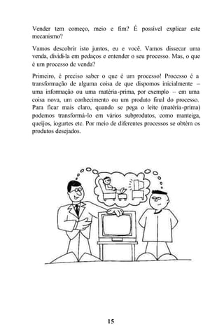 Vender tem começo, meio e fim? É possível explicar este
mecanismo?
Vamos descobrir isto juntos, eu e você. Vamos dissecar uma
venda, dividi-la em pedaços e entender o seu processo. Mas, o que
é um processo de venda?
Primeiro, é preciso saber o que é um processo! Processo é a
transformação de alguma coisa de que dispomos inicialmente –
uma informação ou uma matéria -prima, por exemplo – em uma
coisa nova, um conhecimento ou um produto final do processo.
Para ficar mais claro, quando se pega o leite (matéria -prima)
podemos transformá-lo em vários subprodutos, como manteiga,
queijos, iogurtes etc. Por meio de diferentes processos se obtém os
produtos desejados.




                              15
 