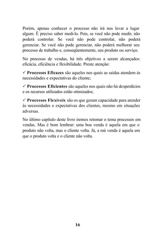 Porém, apenas conhecer o processo não irá nos levar a lugar
algum. Ë preciso saber medi-lo. Pois, se você não pode medir, não
poderá controlar. Se você não pode controlar, não poderá
gerenciar. Se você não pode gerenciar, não poderá melhorar seu
processo de trabalho e, conseqüentemente, seu produto ou serviço.
No processo de vendas, há três objetivos a serem alcançados:
eficácia, eficiência e flexibilidade. Preste atenção:
P Processos Eficazes são aqueles nos quais as saídas atendem às
necessidades e expectativas do cliente;
P Processos Eficientes são aqueles nos quais não há desperdícios
e os recursos utilizados estão otimizados;
P Processos Flexíveis são os que geram capacidade para atender
às necessidades e expectativas dos clientes, mesmo em situações
adversas.
No último capítulo deste livro iremos retomar o tema processos em
vendas. Mas é bom lembrar: uma boa venda é aquela em que o
produto não volta, mas o cliente volta. Já, a má venda é aquela em
que o produto volta e o cliente não volta.




                             16
 