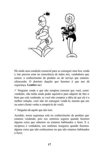 Há ainda uma condição essencial para se conseguir uma boa venda
e isto precisa estar na consciência de todos nós, vendedores que
somos: o conhecimento do produto ou do serviço que estamos
oferecendo. O domínio daquilo que fazemos é que nos dá
segurança. Lembre -se:
P Ninguém vende o que não comprou (mesmo que você, como
vendedor, não tenha ainda poder aquisitivo para adquirir de fato o
bem que está vendendo, se você não comprar a idéia de que ele é a
melhor solução, você não irá conseguir vendê-lo, mesmo que um
ou outro cliente venha a comprá-lo de você);
P Ninguém dá aquilo que não tem.
Acredite, nossa segurança está no conhecimento do produto que
estamos vendendo, pois nos sentimos seguros quando fazemos
alguma coisa que sabemos ou estamos habituados a fazer. E a
recíproca é verdadeira, nos sentimos inseguros quando fazemos
alguma coisa que não conhecemos ou que não estamos habituados
a fazer.



                             17
 