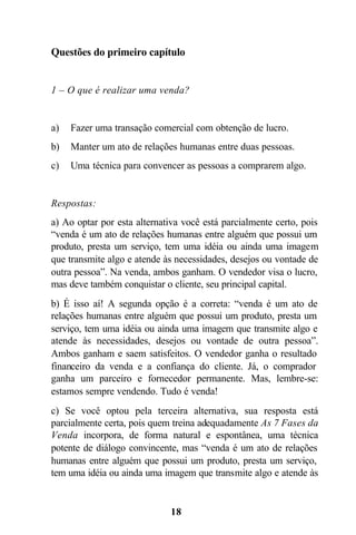 Questões do primeiro capítulo


1 – O que é realizar uma venda?


a)   Fazer uma transação comercial com obtenção de lucro.
b)   Manter um ato de relações humanas entre duas pessoas.
c)   Uma técnica para convencer as pessoas a comprarem algo.


Respostas:
a) Ao optar por esta alternativa você está parcialmente certo, pois
“venda é um ato de relações humanas entre alguém que possui um
produto, presta um serviço, tem uma idéia ou ainda uma imagem
que transmite algo e atende às necessidades, desejos ou vontade de
outra pessoa”. Na venda, ambos ganham. O vendedor visa o lucro,
mas deve também conquistar o cliente, seu principal capital.
b) É isso aí! A segunda opção é a correta: “venda é um ato de
relações humanas entre alguém que possui um produto, presta um
serviço, tem uma idéia ou ainda uma imagem que transmite algo e
atende às necessidades, desejos ou vontade de outra pessoa”.
Ambos ganham e saem satisfeitos. O vendedor ganha o resultado
financeiro da venda e a confiança do cliente. Já, o comprador
ganha um parceiro e fornecedor permanente. Mas, lembre-se:
estamos sempre vendendo. Tudo é venda!
c) Se você optou pela terceira alternativa, sua resposta está
parcialmente certa, pois quem treina adequadamente As 7 Fases da
Venda incorpora, de forma natural e espontânea, uma técnica
potente de diálogo convincente, mas “venda é um ato de relações
humanas entre alguém que possui um produto, presta um serviço,
tem uma idéia ou ainda uma imagem que transmite algo e atende às


                             18
 