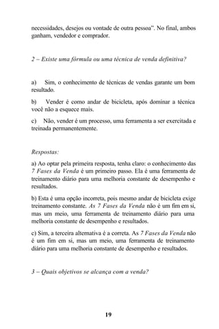 necessidades, desejos ou vontade de outra pessoa”. No final, ambos
ganham, vendedor e comprador.


2 – Existe uma fórmula ou uma técnica de venda definitiva?


a) Sim, o conhecimento de técnicas de vendas garante um bom
resultado.
b)   Vender é como andar de bicicleta, após dominar a técnica
você não a esquece mais.
c) Não, vender é um processo, uma ferramenta a ser exercitada e
treinada permanentemente.


Respostas:
a) Ao optar pela primeira resposta, tenha claro: o conhecimento das
7 Fases da Venda é um primeiro passo. Ela é uma ferramenta de
treinamento diário para uma melhoria constante de desempenho e
resultados.
b) Esta é uma opção incorreta, pois mesmo andar de bicicleta exige
treinamento constante. As 7 Fases da Venda não é um fim em si,
mas um meio, uma ferramenta de treinamento diário para uma
melhoria constante de desempenho e resultados.
c) Sim, a terceira alternativa é a correta. As 7 Fases da Venda não
é um fim em si, mas um meio, uma ferramenta de treinamento
diário para uma melhoria constante de desempenho e resultados.


3 – Quais objetivos se alcança com a venda?




                              19
 