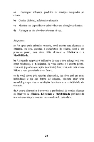 a)      Conseguir soluções, produtos ou serviços adequados ao
cliente.
b)   Ganhar dinheiro, influência e simpatia.
c)   Mostrar sua capacidade e criatividade em situações adversas.
d)   Alcançar os três objetivos de uma só vez.


Respostas:
a) Ao optar pela primeira resposta, você mostra que alcançou a
Eficácia, ou seja, atendeu à expectativa do cliente. Este é um
primeiro passo, mas ainda falta alcançar a Eficiência e a
Flexibilidade .
b) A segunda resposta é indicativa de que o seu esforço está em
obter resultados, a Eficiência. Se você ganha e o cliente perde,
você está jogando seu capital (o cliente) fora, você não está sendo
Eficaz e nem garantindo o seu futuro.
c) Se você optou pela terceira alternativa, seu foco está em suas
habilidades e na sua forma de atuação. Procure criar uma
metodologia que vise a satisfação do cliente e a rentabilidade da
empresa.
d) A quarta alternativa é a correta: o profissional de vendas alcança
os objetivos de Eficácia, Eficiência e Flexibilidade por meio de
um treinamento permanente, nessa ordem de prioridade.




                               20
 