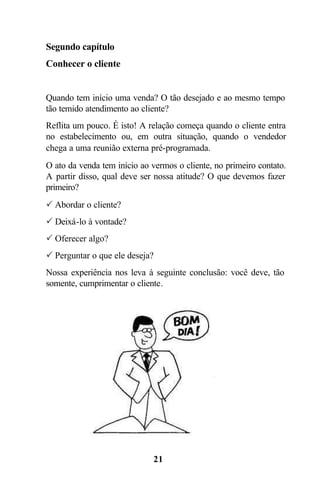 Segundo capítulo
Conhecer o cliente


Quando tem início uma venda? O tão desejado e ao mesmo tempo
tão temido atendimento ao cliente?
Reflita um pouco. É isto! A relação começa quando o cliente entra
no estabelecimento ou, em outra situação, quando o vendedor
chega a uma reunião externa pré-programada.
O ato da venda tem início ao vermos o cliente, no primeiro contato.
A partir disso, qual deve ser nossa atitude? O que devemos fazer
primeiro?
P Abordar o cliente?
P Deixá-lo à vontade?
P Oferecer algo?
P Perguntar o que ele deseja?
Nossa experiência nos leva à seguinte conclusão: você deve, tão
somente, cumprimentar o cliente.




                              21
 