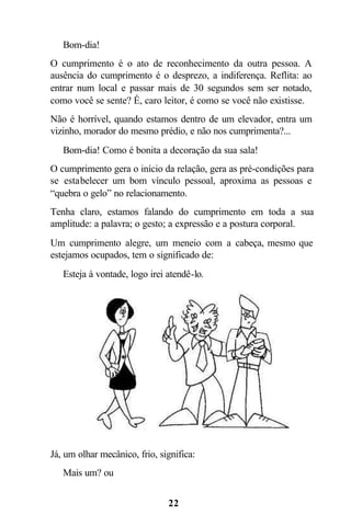  Bom-dia!
O cumprimento é o ato de reconhecimento da outra pessoa. A
ausência do cumprimento é o desprezo, a indiferença. Reflita: ao
entrar num local e passar mais de 30 segundos sem ser notado,
como você se sente? É, caro leitor, é como se você não existisse.
Não é horrível, quando estamos dentro de um elevador, entra um
vizinho, morador do mesmo prédio, e não nos cumprimenta?...
 Bom-dia! Como é bonita a decoração da sua sala!
O cumprimento gera o início da relação, gera as pré-condições para
se estabelecer um bom vínculo pessoal, aproxima as pessoas e
“quebra o gelo” no relacionamento.
Tenha claro, estamos falando do cumprimento em toda a sua
amplitude: a palavra; o gesto; a expressão e a postura corporal.
Um cumprimento alegre, um meneio com a cabeça, mesmo que
estejamos ocupados, tem o significado de:
 Esteja à vontade, logo irei atendê-lo.




Já, um olhar mecânico, frio, significa:
 Mais um? ou


                               22
 