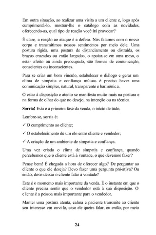 Em outra situação, ao realizar uma visita a um cliente e, logo após
cumprimentá-lo, mostrar-lhe o catálogo com as novidades,
oferecendo-as, qual tipo de reação você irá provocar?
É claro, a reação ao ataque é a defesa. Nós falamos com o nosso
corpo e transmitimos nossos sentimentos por meio dele. Uma
postura rígida, uma postura de distanciamento ou distraída, os
braços cruzados ou então largados, o apoiar-se em uma mesa, o
estar afoito ou ainda preocupado, são formas de comunicação,
conscientes ou inconscientes.
Para se criar um bom vínculo, estabelecer o diálogo e gerar um
clima de simpatia e confiança mútuas é preciso haver uma
comunicação simples, natural, transparente e harmônic a.
O estar à disposição e atento se manifesta muito mais na postura e
na forma de olhar do que no desejo, na intenção ou na técnica.
Sorria! Esta é a primeira fase da venda, o início de tudo.
Lembre-se, sorria é:
P O cumprimento ao cliente;
P O estabelecimento de um elo entre cliente e vendedor;
P A criação de um ambiente de simpatia e confiança.
Uma vez criado o clima de simpatia e confiança, quando
percebemos que o cliente está à vontade, o que devemos fazer?
Pense bem! É chegada a hora de oferecer algo? De perguntar ao
cliente o que ele deseja? Devo fazer uma pergunta pró-ativa? Ou
então, devo deixar o cliente falar à vontade?
Este é o momento mais importante da venda. É o instante em que o
cliente precisa sentir que o vendedor está à sua disposição. O
cliente é a pessoa mais importante para o vendedor.
Manter uma postura atenta, calma e paciente transmite ao cliente
seu interesse em ouvi-lo, caso ele queira falar, ou então, por meio


                               24
 