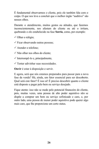 É fundamental observarmos o cliente, pois ele também fala com o
corpo. O que nos leva a concluir que o melhor órgão “auditivo” são
nossos olhos.
Durante o atendimento, muitos gestos ou atitudes, que fazemos
inconscientemente, nos afastam do cliente ou até o irritam,
quebrando o elo estabelecido na fase Sorria, como, por exemplo:
P Olhar o relógio;
P Ficar observando outras pessoas;
P Atender o telefone;
P Não olhar nos olhos do cliente;
P Interrompê-lo e, principalmente,
P Tentar adivinhar suas necessidades.
Ouvir é estar à disposição e servir.
E agora, será que nós estamos preparados para passar para a nova
fase da venda? Há, ainda, um fator essencial para ser descoberto.
Qual será este fator? É isso aí! É preciso descobrir quanto o cliente
está disposto a pagar pelo bem ou serviço desejado.
Fique atento: isso não se mede pelo potencial financeiro do cliente,
pois, muitas vezes, uma pessoa de alto poder aquisitivo não se
dispõe a comprar um bem ou serviço sofisticado e caro, e, por
outro lado, uma pessoa de menor poder aquisitivo pode querer algo
mais caro, que lhe proporcione um certo status.




                              26
 