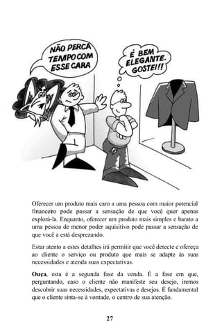 Oferecer um produto mais caro a uma pessoa com maior potencial
financeiro pode passar a sensação de que você quer apenas
explorá-la. Enquanto, oferecer um produto mais simples e barato a
uma pessoa de menor poder aquisitivo pode passar a sensação de
que você a está desprezando.
Estar atento a estes detalhes irá permitir que você detecte e ofereça
ao cliente o serviço ou produto que mais se adapte às suas
necessidades e atenda suas expectativas.
Ouça, esta é a segunda fase da venda. É a fase em que,
perguntando, caso o cliente não manifeste seu desejo, iremos
descobrir suas necessidades, expectativas e desejos. É fundamental
que o cliente sinta-se à vontade, o centro de sua atenção.


                              27
 