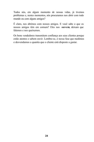 Todos nós, em algum momento de nossas vidas, já tivemos
problemas e, nestes momentos, nós procuramos nos abrir com todo
mundo ou com alguns amigos?
É claro, nos abrimos com nossos amigos. E você sabe o que os
nossos amigos têm em comum? Eles nos ouvem, deixam que
falemos e nos queixemos.
Os bons vendedores transmitem confiança aos seus clientes porque
estão atentos e sabem ouvir. Lembre-se, é nessa fase que medimos
e desvendamos a quantia que o cliente está disposto a gastar.




                            28
 
