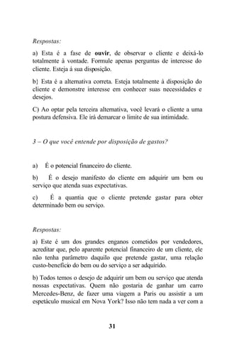 Respostas:
a) Esta é a fase de ouvir, de observar o cliente e deixá-lo
totalmente à vontade. Formule apenas perguntas de interesse do
cliente. Esteja á sua disposição.
b} Esta é a alternativa correta. Esteja totalmente à disposição do
cliente e demonstre interesse em conhecer suas necessidades e
desejos.
C) Ao optar pela terceira alternativa, você levará o cliente a uma
postura defensiva. Ele irá demarcar o limite de sua intimidade.


3 – O que você entende por disposição de gastos?


a)   É o potencial financeiro do cliente.
b)    É o desejo manifesto do cliente em adquirir um bem ou
serviço que atenda suas expectativas.
c)    É a quantia que o cliente pretende gastar para obter
determinado bem ou serviço.


Respostas:
a) Este é um dos grandes enganos cometidos por vendedores,
acreditar que, pelo aparente potencial financeiro de um cliente, ele
não tenha parâmetro daquilo que pretende gastar, uma relação
custo-benefício do bem ou do serviço a ser adquirido.
b) Todos temos o desejo de adquirir um bem ou serviço que atenda
nossas expectativas. Quem não gostaria de ganhar um carro
Mercedes-Benz, de fazer uma viagem a Paris ou assistir a um
espetáculo musical em Nova York? Isso não tem nada a ver com a


                               31
 