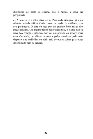 disposição de gasto do cliente. Isto é pessoal e deve ser
perguntado.
c) A terceira é a alternativa certa. Para cada situação, há uma
relação custo-benefício. Cada cliente, em cada circunstância, tem
seu parâmetro. O que ele paga por um produto, hoje, talvez não
pague amanhã. Ou, mesmo tendo poder aquisitivo, o cliente não vê
uma boa relação custo-benefício em um produto ou serviço mais
caro. Ou ainda, um cliente de menor poder aquisitivo pode estar
disposto a se endividar ou abrir mão de outras coisas para obter
determinado bem ou serviço.




                             32
 