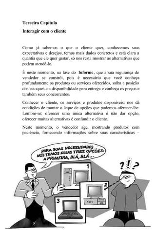 Terceiro Capítulo
Interagir com o cliente


Como já sabemos o que o cliente quer, conhecemos suas
expectativas e desejos, temos mais dados concretos e está clara a
quantia que ele quer gastar, só nos resta mostrar as alternativas que
podem atendê-lo.
É neste momento, na fase do Informe , que a sua segurança de
vendedor se constrói, pois é necessário que você conheça
profundamente os produtos ou serviços oferecidos, saiba a posição
dos estoques e a disponibilidade para entrega e conheça os preços e
também seus concorrentes.
Conhecer o cliente, os serviços e produtos disponíveis, nos dá
condições de montar o leque de opções que podemos oferecer-lhe.
Lembre-se: oferecer uma única alternativa é não dar opção,
oferecer muitas alternativas é confundir o cliente.
Neste momento, o vendedor age, mostrando produtos com
paciência, fornecendo informações sobre suas características –




                              33
 