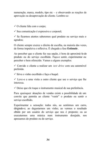 numeração, marca, modelo, tipo etc – e observando as reações de
aprovação ou desaprovação do cliente. Lembre-se:


P O cliente fala com o corpo;
P Sua comunicação é expressiva e corporal;
P Se ficarmos atentos saberemos qual produto ou serviço mais o
agradou;
O cliente sempre exerce o direito de escolha, na maioria das vezes,
de forma impulsiva e reflexiva. É chegada a fase Estimule .
Ao perceber que o cliente fez sua opção, é hora de aproximá-lo do
produto ou do serviço escolhido. Faça-o sentir, experimentar ou
perceber o bem oferecido. Vamos a alguns exemplos:
P Convide o cliente a realizar um test drive com seu automóvel
preferido.
P Sirva o vinho escolhido e faça o buquê.
P Leve-o a uma visita a outro cliente que use o serviço que lhe
interessa.
P Deixe que ele toque o instrumento musical de sua preferência.
Para quaisquer situações de vendas existe a possibilidade de um
convite que permita ao cliente “vestir” o produto ou sentir o
serviço escolhido.
Experimentar a sensação: todos nós, ao sentirmos um carro,
dirigindo-o; ao degustarmos um vinho; ao vermos o resultado
obtido por um usuário do serviço que nos é proposto; ou ao
executarmos uma música num instrumento desejado, nos
apossamos do produto ou do serviço.




                                34
 