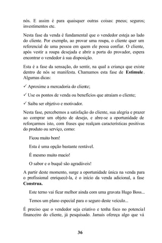 nós. E assim é para quaisquer outras coisas: pneus; seguros;
investimentos etc.
Nesta fase da venda é fundamental que o vendedor esteja ao lado
do cliente. Por exemplo, ao provar uma roupa, o cliente quer um
referencial de uma pessoa em quem ele possa confiar. O cliente,
após vestir a roupa desejada e abrir a porta do provador, espera
encontrar o vendedor à sua disposição.
Esta é a fase da sensação, do sentir, na qual a criança que existe
dentro de nós se manifesta. Chamamos esta fase de Estimule .
Algumas dicas:
P Aproxime a mercadoria do cliente;
P Use os pontos de venda ou benefícios que atraiam o cliente;
P Saiba ser objetivo e motivador.
Nesta fase, percebemos a satisfação do cliente, sua alegria e prazer
ao comprar um objeto de desejo, e abre-se a oportunidade de
reforçarmos isto, com frases que realçam características positivas
do produto ou serviço, como:
 Ficou muito bom!
 Esta é uma opção bastante rentável.
 É mesmo muito macio!
 O sabor e o buquê são agradáveis!
A partir deste momento, surge a oportunidade única na venda para
o profissional enriquecê-la, é o início da venda adicional, a fase
Construa.
 Este terno vai ficar melhor ainda com uma gravata Hugo Boss...
 Temos um plano especial para o seguro deste veículo...
É preciso que o vendedor seja criativo e tenha foco no potencia l
financeiro do cliente, já pesquisado. Jamais ofereça algo que vá


                              36
 