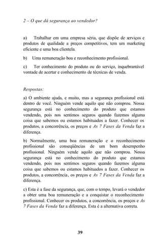 2 – O que dá segurança ao vendedor?


a) Trabalhar em uma empresa séria, que dispõe de serviços e
produtos de qualidade a preços competitivos, tem um marketing
eficiente e uma boa clientela.
b)   Uma remuneração boa e reconhecimento profissional.
c) Ter conhecimento do produto ou do serviço, inquebrantável
vontade de acertar e conhecimento de técnicas de venda.


Respostas:
a) O ambiente ajuda, e muito, mas a segurança profissional está
dentro de você. Ninguém vende aquilo que não comprou. Nossa
segurança está no conhecimento do produto que estamos
vendendo, pois nos sentimos seguros quando fazemos alguma
coisa que sabemos ou estamos habituados a fazer. Conhecer os
produtos, a concorrência, os preços e As 7 Fases da Venda faz a
diferença.
b) Normalmente, uma boa remuneração e o reconhecimento
profissional são conseqüências de um bom desempenho
profissional. Ninguém vende aquilo que não comprou. Nossa
segurança está no conhecimento do produto que estamos
vendendo, pois nos sentimos seguros quando fazemos alguma
coisa que sabemos ou estamos habituados a fazer. Conhecer os
produtos, a concorrência , os preços e As 7 Fases da Venda faz a
diferença.
c) Esta é a fase da segurança, que, com o tempo, levará o vendedor
a obter uma boa remuneração e a conquistar o reconhecimento
profissional. Conhecer os produtos, a concorrência, os preços e As
7 Fases da Venda faz a diferença. Esta é a alternativa correta.




                             39
 