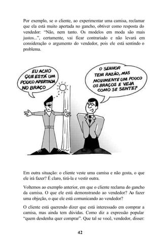 Por exemplo, se o cliente, ao experimentar uma camisa, reclamar
que ela está muito apertada no gancho, obtiver como resposta do
vendedor: “Não, nem tanto. Os modelos em moda são mais
justos...”, certamente, vai ficar contrariado e não levará em
consideração o argumento do vendedor, pois ele está sentindo o
problema.




Em outra situação: o cliente veste uma camisa e não gosta, o que
ele irá fazer? É claro, tirá-la e vestir outra.
Voltemos ao exemplo anterior, em que o cliente reclama do gancho
da camisa. O que ele está demonstrando ao vendedor? Ao fazer
uma objeção, o que ele está comunicando ao vendedor?
O cliente está querendo dizer que está interessado em comprar a
camisa, mas ainda tem dúvidas. Como diz a expressão popular
“quem desdenha quer comprar”. Que tal se você, vendedor, disser:


                            42
 