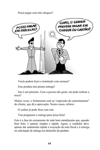  Posso pagar com três cheques?




 Vocês podem fazer a instalação esta semana?
 Este produto tem pronta entrega?
 Isto é um presente. Caso a pessoa não goste, ela pode realizar a
troca?
Muitas vezes, o fechamento está na “expressão de contentamento”
do cliente, que dá a aprovação. Nestes casos, reforce:
 O senhor já pode ficar com este.
 Vou programar a entrega para terça-feira!
Esta é a fase do coroamento de todo bom atendimento que, quando
bem feito, é natural, simples e rápido. Agora, o vendedor deve
apenas dar andamento rápido à execução da nota fiscal e à entrega
ou solicitação de entrega em domicílio do produto.



                             44
 