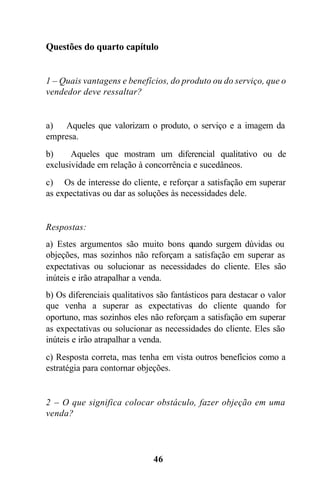 Questões do quarto capítulo


1 – Quais vantagens e benefícios, do produto ou do serviço, que o
vendedor deve ressaltar?


a) Aqueles que valorizam o produto, o serviço e a imagem da
empresa.
b)     Aqueles que mostram um diferencial qualitativo ou de
exclusividade em relação à concorrência e sucedâneos.
c) Os de interesse do cliente, e reforçar a satisfação em superar
as expectativas ou dar as soluções às necessidades dele.


Respostas:
a) Estes argumentos são muito bons q  uando surgem dúvidas ou
objeções, mas sozinhos não reforçam a satisfação em superar as
expectativas ou solucionar as necessidades do cliente. Eles são
inúteis e irão atrapalhar a venda.
b) Os diferenciais qualitativos são fantásticos para destacar o valor
que venha a superar as expectativas do cliente quando for
oportuno, mas sozinhos eles não reforçam a satisfação em superar
as expectativas ou solucionar as necessidades do cliente. Eles são
inúteis e irão atrapalhar a venda.
c) Resposta correta, mas tenha em vista outros benefícios como a
estratégia para contornar objeções.


2 – O que significa colocar obstáculo, fazer objeção em uma
venda?




                              46
 
