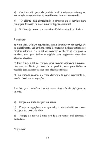 a) O cliente não gosta do produto ou do serviço e está inseguro
em relação ao negócio ou ao atendimento que está recebendo.
b)    O cliente está depreciando o produto ou o serviço para
conseguir desconto ou obter uma vantagem comercial.
c)   O cliente já comprou e quer tirar dúvidas antes de se decidir.


Respostas:
a) Veja bem, quando alguém não gosta do produto, do serviço ou
do atendimento, vai embora, perde o interesse. Colocar objeções é
mostrar interesse e é sinal de compra: o cliente já comprou o
produto, mas para fechar o negócio com segurança quer tirar
algumas dúvidas.
b) Este é um sinal de compra, pois colocar objeções é mostrar
interesse, o cliente já comprou o produto, mas para fechar o
negócio com segurança quer tirar algumas dúvidas.
c) Sua resposta mostra que você domina esta parte importante da
venda. Contorne as objeções.


3 – Por que o vendedor nunca deve dizer não às objeções do
cliente?


a)   Porque o cliente sempre tem razão.
b) Porque a negação é uma agressão, é tirar o direito do cliente
de expor seu ponto de vista.
c) Porque a negação é uma atitude deselegante, mal-educada e
destrutiva.


Respostas:


                              47
 