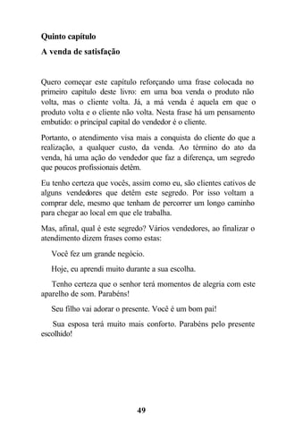 Quinto capítulo
A venda de satisfação


Quero começar este capítulo reforçando uma frase colocada no
primeiro capítulo deste livro: em uma boa venda o produto não
volta, mas o cliente volta. Já, a má venda é aquela em que o
produto volta e o cliente não volta. Nesta frase há um pensamento
embutido: o principal capital do vendedor é o cliente.
Portanto, o atendimento visa mais a conquista do cliente do que a
realização, a qualquer custo, da venda. Ao término do ato da
venda, há uma ação do vendedor que faz a diferença, um segredo
que poucos profissionais detêm.
Eu tenho certeza que vocês, assim como eu, são clientes cativos de
alguns vendedores que detêm este segredo. Por isso voltam a
comprar dele, mesmo que tenham de percorrer um longo caminho
para chegar ao local em que ele trabalha.
Mas, afinal, qual é este segredo? Vários vendedores, ao finalizar o
atendimento dizem frases como estas:
 Você fez um grande negócio.
 Hoje, eu aprendi muito durante a sua escolha.
 Tenho certeza que o senhor terá momentos de alegria com este
aparelho de som. Parabéns!
 Seu filho vai adorar o presente. Você é um bom pai!
 Sua esposa terá muito mais conforto. Parabéns pelo presente
escolhido!




                              49
 