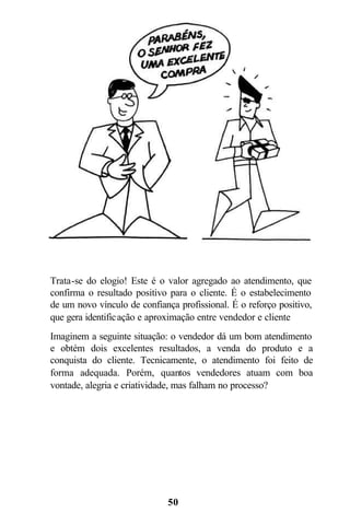 Trata-se do elogio! Este é o valor agregado ao atendimento, que
confirma o resultado positivo para o cliente. É o estabelecimento
de um novo vínculo de confiança profissional. É o reforço positivo,
que gera identific ação e aproximação entre vendedor e cliente
Imaginem a seguinte situação: o vendedor dá um bom atendimento
e obtém dois excelentes resultados, a venda do produto e a
conquista do cliente. Tecnicamente, o atendimento foi feito de
forma adequada. Porém, quantos vendedores atuam com boa
vontade, alegria e criatividade, mas falham no processo?




                              50
 