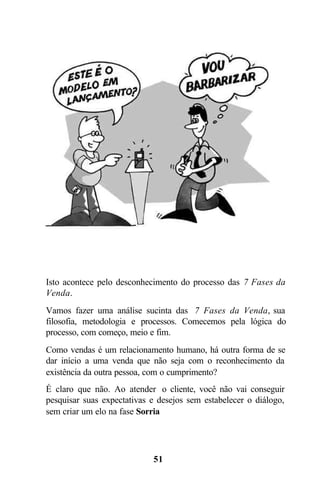 Isto acontece pelo desconhecimento do processo das 7 Fases da
Venda.
Vamos fazer uma análise sucinta das 7 Fases da Venda, sua
filosofia, metodologia e processos. Comecemos pela lógica do
processo, com começo, meio e fim.
Como vendas é um relacionamento humano, há outra forma de se
dar início a uma venda que não seja com o reconhecimento da
existência da outra pessoa, com o cumprimento?
É claro que não. Ao atender o cliente, você não vai conseguir
pesquisar suas expectativas e desejos sem estabelecer o diálogo,
sem criar um elo na fase Sorria




                            51
 