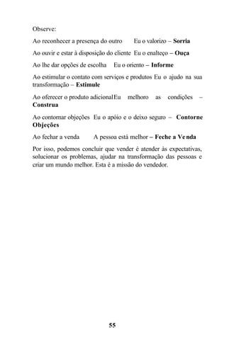 Observe:
Ao reconhecer a presença do outro      Eu o valorizo – Sorria
Ao ouvir e estar à disposição do cliente Eu o enalteço – Ouça
Ao lhe dar opções de escolha    Eu o oriento – Informe
Ao estimular o contato com serviços e produtos Eu o ajudo na sua
transformação – Estimule
Ao oferecer o produto adicional Eu   melhoro   as   condições   –
Construa
Ao contornar objeções Eu o apóio e o deixo seguro – Contorne
Objeções
Ao fechar a venda      A pessoa está melhor – Feche a Ve nda
Por isso, podemos concluir que vender é atender às expectativas,
solucionar os problemas, ajudar na transformação das pessoas e
criar um mundo melhor. Esta é a missão do vendedor.




                               55
 