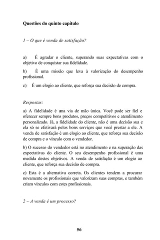 Questões do quinto capítulo


1 – O que é venda de satisfação?


a)     É agradar o cliente, superando suas expectativas com o
objetivo de conquistar sua fidelidade.
b)      É uma missão que leva à valorização do desempenho
profissional.
c)   É um elogio ao cliente, que reforça sua decisão de compra.


Respostas:
a) A fidelidade é u via de mão única. Você pode ser fiel e
                     ma
oferecer sempre bons produtos, preços competitivos e atendimento
personalizado. Já, a fidelidade do cliente, não é uma decisão sua e
ela só se efetivará pelos bons serviços que você prestar a ele. A
venda de satisfação é um elogio ao cliente, que reforça sua decisão
de compra e o vínculo com o vendedor.
b) O sucesso do vendedor está no atendimento e na superação das
expectativas do cliente. O seu desempenho profissional é uma
medida destes objetivos. A venda de satisfação é um elogio ao
cliente, que reforça sua decisão de compra.
c) Esta é a alternativa correta. Os clientes tendem a procurar
novamente os profissionais que valorizam suas compras, e também
criam vínculos com estes profissionais.


2 – A venda é um processo?




                              56
 