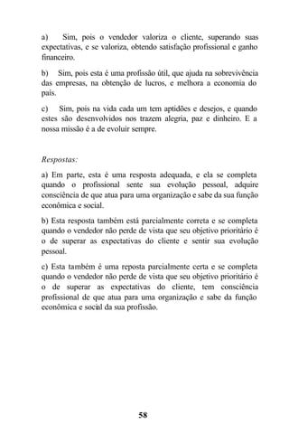 a)     Sim, pois o vendedor valoriza o cliente, superando suas
expectativas, e se valoriza, obtendo satisfação profissional e ganho
financeiro.
b) Sim, pois esta é uma profissão útil, que ajuda na sobrevivência
das empresas, na obtenção de lucros, e melhora a economia do
país.
c) Sim, pois na vida cada um tem aptidões e desejos, e quando
estes são desenvolvidos nos trazem alegria, paz e dinheiro. E a
nossa missão é a de evoluir sempre.


Respostas:
a) Em parte, esta é uma resposta adequada, e ela se completa
quando o profissional sente sua evolução pessoal, adquire
consciência de que atua para uma organização e sabe da sua função
econômica e social.
b) Esta resposta também está parcialmente correta e se completa
quando o vendedor não perde de vista que seu objetivo prioritário é
o de superar as expectativas do cliente e sentir sua evolução
pessoal.
c) Esta também é uma reposta parcialmente certa e se completa
quando o vendedor não perde de vista que seu objetivo prioritário é
o de superar as expectativas do cliente, tem consciência
profissional de que atua para uma organização e sabe da função
econômica e social da sua profissão.




                              58
 