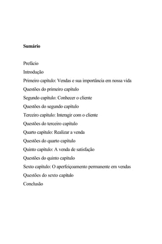 Sumário


Prefácio
Introdução
Primeiro capítulo: Vendas e sua importância em nossa vida
Questões do primeiro capítulo
Segundo capítulo: Conhecer o cliente
Questões do segundo capítulo
Terceiro capítulo: Interagir com o cliente
Questões do terceiro capítulo
Quarto capítulo: Realizar a venda
Questões do quarto capítulo
Quinto capítulo: A venda de satisfação
Questões do quinto capítulo
Sexto capítulo: O aperfeiçoamento permanente em vendas
Questões do sexto capítulo
Conclusão
 