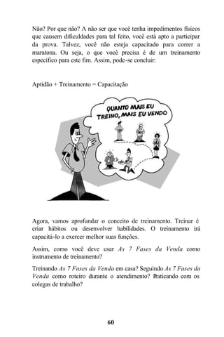Não? Por que não? A não ser que você tenha impedimentos físicos
que causem dificuldades para tal feito, você está apto a participar
da prova. Talvez, você não esteja capacitado para correr a
maratona. Ou seja, o que você precisa é de um treinamento
específico para este fim. Assim, pode-se concluir:


Aptidão + Treinamento = Capacitação




Agora, vamos aprofundar o conceito de treinamento. Treinar é
criar hábitos ou desenvolver habilidades. O treinamento irá
capacitá-lo a exercer melhor suas funções.
Assim, como você deve usar As 7 Fases da Venda como
instrumento de treinamento?
Treinando As 7 Fases da Venda em casa? Seguindo As 7 Fases da
Venda como roteiro durante o atendimento? P raticando com os
colegas de trabalho?




                              60
 