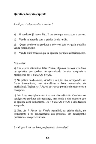 Questões do sexto capítulo


1 – É possível aprender a vender?


a)   O vendedor já nasce feito. É um dom que nasce com a pessoa.
b)   Venda se aprende com a prática do dia -a-dia.
c) Quem conhece os produtos e serviços com os quais trabalha
vende naturalmente.
d)   Venda é um processo que se aprende por meio de treinamento.


Respostas:
a) Esta é uma afirmativa falsa. Porém, algumas pessoas têm dons
ou aptidões que ajudam no aprendizado do uso adequado e
profissional das 7 Fases da Venda.
b) Na prática do dia -a-dia, virtudes e defeitos são incorporados de
forma inconsciente, que atrapalham o bom desempenho do
profissional. Treinar As 7 Fases da Venda permite detectar erros e
corrigi-los.
c) Esta é um condição necessária, mas não suficiente. Conhecer os
serviços ou produtos dá segurança, mas venda é um processo que
se aprende com treinamento. As 7 Fases da Venda é uma técnica
adequada.
d) Sim, As 7 Fases da Venda permitirá, na prática diária, no
treinamento e no conhecimento dos produtos, um desempenho
profissional sempre crescente.


2 – O que é ser um bom profissional de vendas?


                              63
 