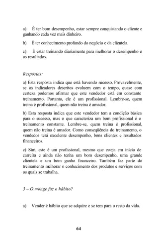 a) É ter bom desempenho, estar sempre conquistando o cliente e
ganhando cada vez mais dinheiro.
b)   É ter conhecimento profundo do negócio e da clientela.
c) É estar treinando diariamente para melhorar o desempenho e
os resultados.


Respostas:
a) Esta resposta indica que está havendo sucesso. Provavelmente,
se os indicadores descritos evoluem com o tempo, quase com
certeza podemos afirmar que este vendedor está em constante
treinamento. Portanto, ele é um profissional. Lembre-se, quem
treina é profissional, quem não treina é amador.
b) Esta resposta indica que este vendedor tem a condição básica
para o sucesso, mas o que caracteriza um bom profissional é o
treinamento constante. Lembre-se, quem treina é profissional,
quem não treina é amador. Como conseqüência do treinamento, o
vendedor terá excelente desempenho, bons clientes e resultados
financeiros.
c) Sim, este é um profissional, mesmo que esteja em início de
carreira e ainda não tenha um bom desempenho, uma grande
clientela e um bom ganho financeiro. Também faz parte do
treinamento melhorar o conhecimento dos produtos e serviços com
os quais se trabalha.


3 – O monge faz o hábito?


a)   Vender é hábito que se adquire e se tem para o resto da vida.




                              64
 
