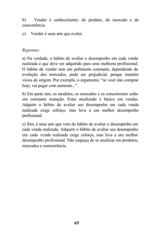 b)    Vender é conhecimento: do produto, do mercado e da
concorrência.
c)   Vender é uma arte que evolui.


Repostas:
a) Na verdade, o hábito de avaliar o desempenho em cada venda
realizada é que deve ser adquirido para uma melhoria profissional.
O hábito de vender sem um polimento constante, dependendo da
evolução dos mercados, pode ser prejudicial, porque mantém
vícios de origem. Por exemplo, o argumento: “se você não comprar
hoje, vai pagar com aumento...”.
b) Em parte sim, os modelos, os mercados e os concorrentes estão
em constante mutação. Estar atualizado é básico em vendas.
Adquirir o hábito de avaliar seu desempenho em cada venda
realizada exige esforço, mas leva a um melhor desempenho
profissional.
c) Sim, é uma arte que vem do hábito de avaliar o desempenho em
cada venda realizada. Adquirir o hábito de avaliar seu desempenho
em cada venda realizada exige esforço, mas leva a um melhor
desempenho profissional. Não esqueça de se atualizar em produtos,
mercados e concorrência.




                             65
 