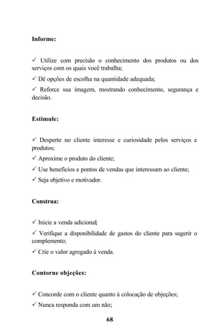 Informe:


P Utilize com precisão o conhecimento dos produtos ou dos
serviços com os quais você trabalha;
P Dê opções de escolha na quantidade adequada;
P Reforce sua imagem, mostrando conhecimento, segurança e
decisão.


Estimule:


P Desperte no cliente interesse e curiosidade pelos serviços e
produtos;
P Aproxime o produto do cliente;
P Use benefícios e pontos de vendas que interessam ao cliente;
P Seja objetivo e motivador.


Construa:


P Inicie a venda adicional;
P Verifique a disponibilidade de gastos do cliente para sugerir o
complemento;
P Crie o valor agregado à venda.


Contorne objeções:


P Concorde com o cliente quanto à colocação de objeções;
P Nunca responda com um não;

                               68
 