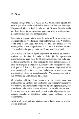 Prefácio


Prezado leitor, o livro As 7 Fases da Venda foi escrito a partir dos
cursos que vêm sendo ministrados pelo Consultor em Estratégia
Empresarial, Geraldo Leal de Moraes, há 28 anos. Transformá-lo
em livro foi a forma encontrada para que mais e mais pessoas
possam usufruir dos seus conhecimentos.
Mas, não se engane, não se trata de mais um livro de auto-ajuda,
que pretende dar receitas para você melhorar sua vida. A proposta
deste livro é que você, por meio de uma auto-análise de seu
desempenho, possa se aperfeiçoar e encontrar o sucesso em sua
vida profissional e, por que não, também na sua vida pessoal.
As 7 Fases da Venda, agora disponível em bancas de jornais e
revistas, e livrarias de todo o País, já foi apresentado
presencialmente para mais de 30 mil profissionais. Em cada uma
destas apresentações, ele foi enriquecido pelos participantes, com
suas intervenções e sugestões e, acredito, será enriquecido ainda
mais por você, leitor, pois a proposta deste curso é que você tenha
uma participação efetiva no seu andamento, respondendo aos
questionários e fazendo suas observações. Vamos aprender juntos!
É a proposta de Geraldo Leal de Moraes.
O principal objetivo deste curso é o de proporcionar aos
profissionais de vendas e aos candidatos a se tornarem verdadeiros
vendedores, uma ferramenta compacta de auto-aprendizagem, que
transforma cada venda em um minicaso de estudo. Assim, caro
leitor, em poucos minutos, você poderá avaliar objetivamente seu
próprio trabalho e identificar ações para melhorar o seu
desempenho.
Aqui, você encontrará uma visão moderna da atividade de vendas,
que irá estimular:



                               7
 