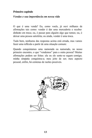 13
Primeiro capítulo
Vendas e sua importância em nossa vida
O que é uma venda? Eu, como vocês, já ouvi milhares de
afirmações tais como: vender é dar uma mercadoria e receber
dinheiro em troca; ou, é passar para alguém algo que temos; ou, é
deixar uma pessoa satisfeita; ou ainda, vender é uma troca.
Tudo bem, nenhuma das respostas acima está errada, mas vamos
fazer uma reflexão a partir de uma situação comum:
Quando conquistamos uma namorada ou namorado, no nosso
primeiro encontro, o que “vendemos” para a outra pessoa? Muitas
afirmações podem ser feitas: ela ou ele sente-se seguro comigo;
minha simpatia conquistou-a; meu jeito de ser; meu aspecto
pessoal, enfim, há centenas de razões possíveis.
 