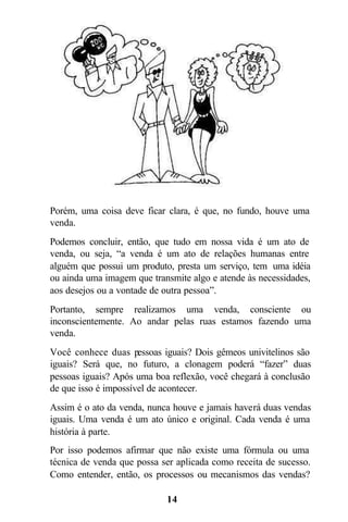 14
Porém, uma coisa deve ficar clara, é que, no fundo, houve uma
venda.
Podemos concluir, então, que tudo em nossa vida é um ato de
venda, ou seja, “a venda é um ato de relações humanas entre
alguém que possui um produto, presta um serviço, tem uma idéia
ou ainda uma imagem que transmite algo e atende às necessidades,
aos desejos ou a vontade de outra pessoa”.
Portanto, sempre realizamos uma venda, consciente ou
inconscientemente. Ao andar pelas ruas estamos fazendo uma
venda.
Você conhece duas pessoas iguais? Dois gêmeos univitelinos são
iguais? Será que, no futuro, a clonagem poderá “fazer” duas
pessoas iguais? Após uma boa reflexão, você chegará à conclusão
de que isso é impossível de acontecer.
Assim é o ato da venda, nunca houve e jamais haverá duas vendas
iguais. Uma venda é um ato único e original. Cada venda é uma
história à parte.
Por isso podemos afirmar que não existe uma fórmula ou uma
técnica de venda que possa ser aplicada como receita de sucesso.
Como entender, então, os processos ou mecanismos das vendas?
 