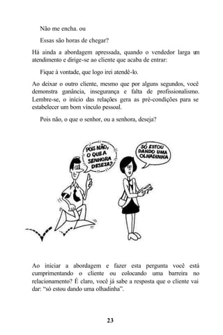 23
 Não me encha. ou
 Essas são horas de chegar?
Há ainda a abordagem apressada, quando o vendedor larga um
atendimento e dirige-se ao cliente que acaba de entrar:
 Fique à vontade, que logo irei atendê-lo.
Ao deixar o outro cliente, mesmo que por alguns segundos, você
demonstra ganância, insegurança e falta de profissionalismo.
Lembre-se, o início das relações gera as pré-condições para se
estabelecer um bom vínculo pessoal.
 Pois não, o que o senhor, ou a senhora, deseja?
Ao iniciar a abordagem e fazer esta pergunta você está
cumprimentando o cliente ou colocando uma barreira no
relacionamento? É claro, você já sabe a resposta que o cliente vai
dar: “só estou dando uma olhadinha”.
 