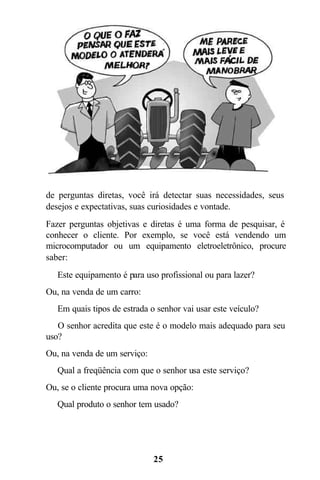 25
de perguntas diretas, você irá detectar suas necessidades, seus
desejos e expectativas, suas curiosidades e vontade.
Fazer perguntas objetivas e diretas é uma forma de pesquisar, é
conhecer o cliente. Por exemplo, se você está vendendo um
microcomputador ou um equipamento eletroeletrônico, procure
saber:
 Este equipamento é para uso profissional ou para lazer?
Ou, na venda de um carro:
 Em quais tipos de estrada o senhor vai usar este veículo?
 O senhor acredita que este é o modelo mais adequado para seu
uso?
Ou, na venda de um serviço:
 Qual a freqüência com que o senhor usa este serviço?
Ou, se o cliente procura uma nova opção:
 Qual produto o senhor tem usado?
 