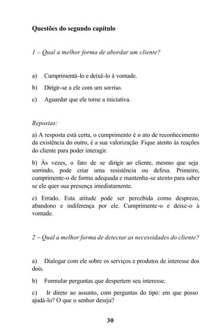 30
Questões do segundo capítulo
1 – Qual a melhor forma de abordar um cliente?
a) Cumprimentá-lo e deixá-lo à vontade.
b) Dirigir-se a ele com um sorriso.
c) Aguardar que ele tome a iniciativa.
Repostas:
a) A resposta está certa, o cumprimento é o ato de reconhecimento
da existência do outro, é a sua valorização. Fique atento às reações
do cliente para poder interagir.
b) Às vezes, o fato de se dirigir ao cliente, mesmo que seja
sorrindo, pode criar uma resistência ou defesa. Primeiro,
cumprimente-o de forma adequada e mantenha-se atento para saber
se ele quer sua presença imediatamente.
c) Errado. Esta atitude pode ser percebida como desprezo,
abandono e indiferença por ele. Cumprimente-o e deixe-o à
vontade.
2 – Qual a melhor forma de detectar as necessidades do cliente?
a) Dialogar com ele sobre os serviços e produtos de interesse dos
dois.
b) Formular perguntas que despertem seu interesse.
c) Ir direto ao assunto, com perguntas do tipo: em que posso
ajudá-lo? O que o senhor deseja?
 
