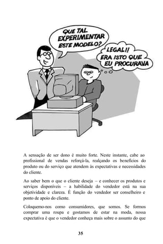 35
A sensação de ser dono é muito forte. Neste instante, cabe ao
profissional de vendas reforçá-la, realçando os benefícios do
produto ou do serviço que atendem às expectativas e necessidades
do cliente.
Ao saber bem o que o cliente deseja – e conhecer os produtos e
serviços disponíveis – a habilidade do vendedor está na sua
objetividade e clareza. É função do vendedor ser conselheiro e
ponto de apoio do cliente.
Coloquemo-nos como consumidores, que somos. Se formos
comprar uma roupa e gostamos de estar na moda, nossa
expectativa é que o vendedor conheça mais sobre o assunto do que
 
