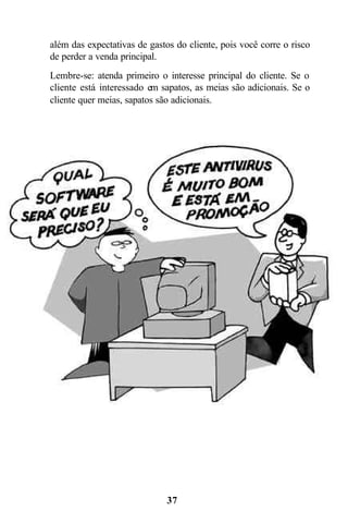 37
além das expectativas de gastos do cliente, pois você corre o risco
de perder a venda principal.
Lembre-se: atenda primeiro o interesse principal do cliente. Se o
cliente está interessado em sapatos, as meias são adicionais. Se o
cliente quer meias, sapatos são adicionais.
 