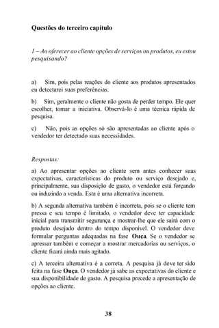 38
Questões do terceiro capítulo
1 – Ao oferecer ao cliente opções de serviços ou produtos, eu estou
pesquisando?
a) Sim, pois pelas reações do cliente aos produtos apresentados
eu detectarei suas preferências.
b) Sim, geralmente o cliente não gosta de perder tempo. Ele quer
escolher, tomar a iniciativa. Observá-lo é uma técnica rápida de
pesquisa.
c) Não, pois as opções só são apresentadas ao cliente após o
vendedor ter detectado suas necessidades.
Respostas:
a) Ao apresentar opções ao cliente sem antes conhecer suas
expectativas, características do produto ou serviço desejado e,
principalmente, sua disposição de gasto, o vendedor está forçando
ou induzindo a venda. Esta é uma alternativa incorreta.
b) A segunda alternativa também é incorreta, pois se o cliente tem
pressa e seu tempo é limitado, o vendedor deve ter capacidade
inicial para transmitir segurança e mostrar-lhe que ele sairá com o
produto desejado dentro do tempo disponível. O vendedor deve
formular perguntas adequadas na fase Ouça. Se o vendedor se
apressar também e começar a mostrar mercadorias ou serviços, o
cliente ficará ainda mais agitado.
c) A terceira alternativa é a correta. A pesquisa já deve ter sido
feita na fase Ouça. O vendedor já sabe as expectativas do cliente e
sua disponibilidade de gasto. A pesquisa precede a apresentação de
opções ao cliente.
 