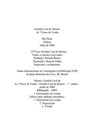 Geraldo Leal de Moraes
As 7 Fases da Venda
São Paulo
Editora
Julho de 2000
© 1975 por Geraldo Leal de Moraes
Todos os direitos reservados
Produção: Ricardo Buono
Ilustrações: Marcelo Sellan
Impressão e acabamento:
Dados Internacionais de Catalogação na Publicação (CIP)
(Câmara Brasileira do Livro, SP, Brasil)
Moraes, Geraldo Leal de
As 7 Fases da Venda / Geraldo Leal de Moraes – 1a
edição –
junho de 2000
Bibliografia – ISBN
1 Treinamento em vendas
Índices para catálogo sistemático:
1. Treinamento em vendas
2. Negociação
3. Vendas
 