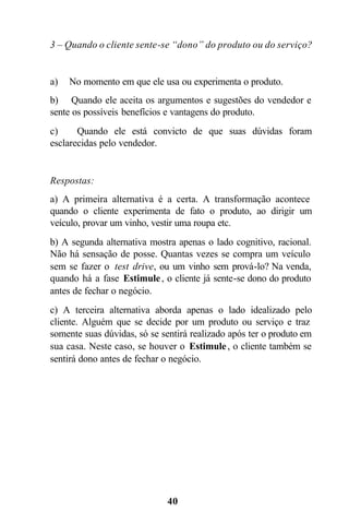 40
3 – Quando o cliente sente-se “dono” do produto ou do serviço?
a) No momento em que ele usa ou experimenta o produto.
b) Quando ele aceita os argumentos e sugestões do vendedor e
sente os possíveis benefícios e vantagens do produto.
c) Quando ele está convicto de que suas dúvidas foram
esclarecidas pelo vendedor.
Respostas:
a) A primeira alternativa é a certa. A transformação acontece
quando o cliente experimenta de fato o produto, ao dirigir um
veículo, provar um vinho, vestir uma roupa etc.
b) A segunda alternativa mostra apenas o lado cognitivo, racional.
Não há sensação de posse. Quantas vezes se compra um veículo
sem se fazer o test drive, ou um vinho sem prová-lo? Na venda,
quando há a fase Estimule, o cliente já sente-se dono do produto
antes de fechar o negócio.
c) A terceira alternativa aborda apenas o lado idealizado pelo
cliente. Alguém que se decide por um produto ou serviço e traz
somente suas dúvidas, só se sentirá realizado após ter o produto em
sua casa. Neste caso, se houver o Estimule, o cliente também se
sentirá dono antes de fechar o negócio.
 
