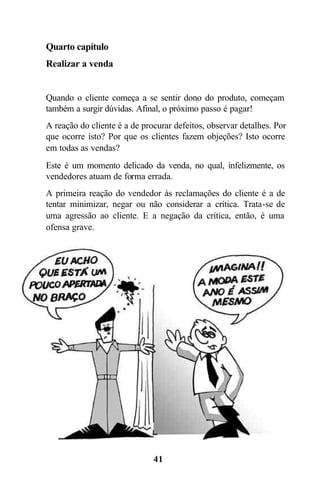 41
Quarto capítulo
Realizar a venda
Quando o cliente começa a se sentir dono do produto, começam
também a surgir dúvidas. Afinal, o próximo passo é pagar!
A reação do cliente é a de procurar defeitos, observar detalhes. Por
que ocorre isto? Por que os clientes fazem objeções? Isto ocorre
em todas as vendas?
Este é um momento delicado da venda, no qual, infelizmente, os
vendedores atuam de forma errada.
A primeira reação do vendedor às reclamações do cliente é a de
tentar minimizar, negar ou não considerar a crítica. Trata-se de
uma agressão ao cliente. E a negação da crítica, então, é uma
ofensa grave.
 